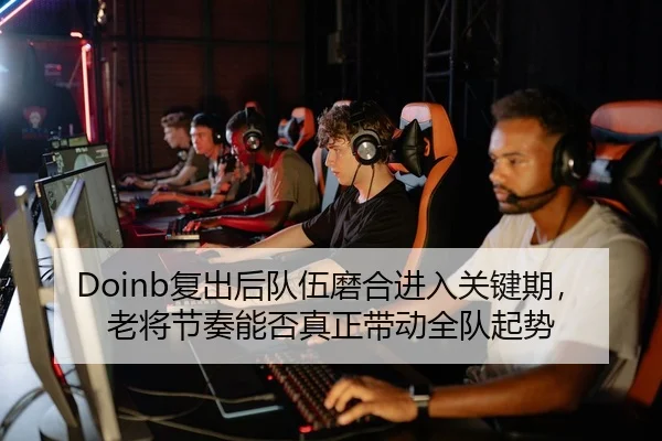 Doinb复出后队伍磨合进入关键期，老将节奏能否真正带动全队起势